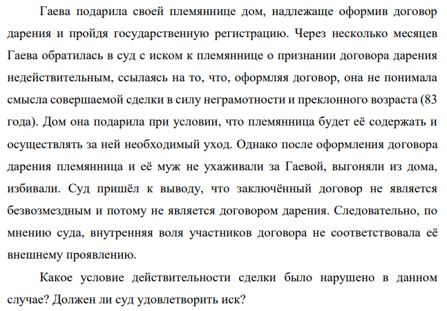Гаева подарила своей племяннице дом, надлежаще оформив договор дарения и пройдя государственную регистрацию. Через несколько месяцев Гаева обратилась в суд с иском к племяннице о признании договора дарения недействительным, ссылаясь на то, что, оформляя договор, она не понимала смысла совершаемой сделки в силу неграмотности и преклонного возраста (83 года).