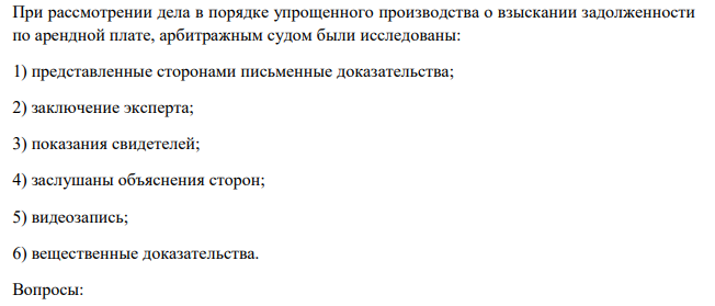 При рассмотрении дела в порядке упрощенного производства о взыскании задолженности по арендной плате, арбитражным судом были исследованы: 1) представленные сторонами письменные доказательства; 2) заключение эксперта; 3) показания свидетелей; 4) заслушаны объяснения сторон; 5) видеозапись; 6) вещественные доказательства.