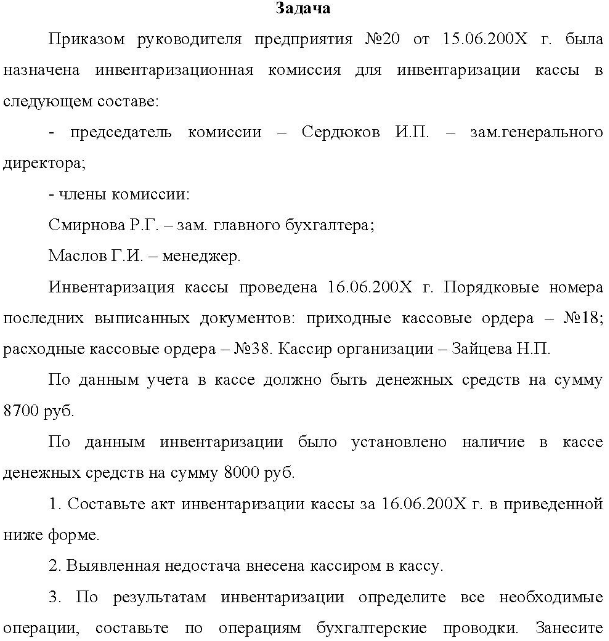 Приказом руководителя предприятия №20 от 15.06.200X г. была назначена инвентаризационная комиссия для инвентаризации кассы в следующем составе: председатель комиссии Сердюков И.П. зам.генерального директора; - члены комиссии: Смирнова Р.Г. - зам. главного бухгалтера; Маслов Г.И. менеджер. Инвентаризация кассы проведена 16.06.200Х г. Порядковые номера последних выписанных документов: приходные кассовые ордера - №18; п. расходные кассовые ордера - №38.
