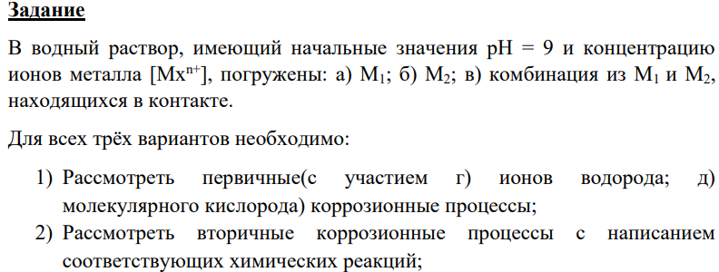 В водный раствор, имеющий начальные значения рН = 9 и концентрацию ионов металла [Mxn+], погружены: а) М1; б) М2; в) комбинация из М1 и М2, находящихся в контакте. Для всех трёх вариантов необходимо: 1) Рассмотреть первичные(с участием г) ионов водорода; д) молекулярного кислорода) коррозионные процессы; 2) Рассмотреть вторичные коррозионные процессы с написанием соответствующих химических реакций;