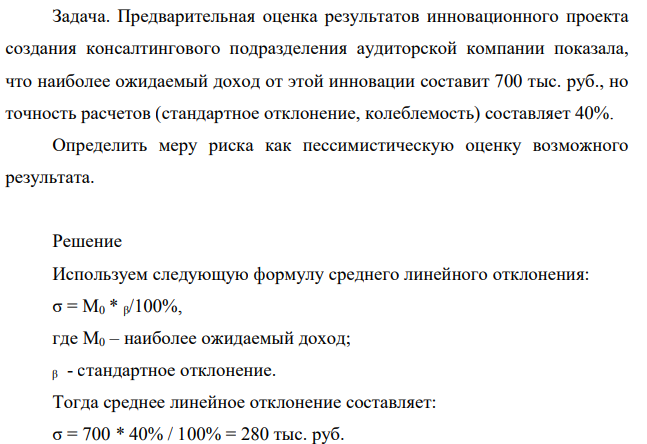 Задача. Предварительная оценка результатов инновационного проекта создания консалтингового подразделения аудиторской компании показала, что наиболее ожидаемый доход от этой инновации составит 700 тыс. руб., но точность расчетов (стандартное отклонение, колеблемость) составляет 40%. Определить меру риска как пессимистическую оценку возможного результата.