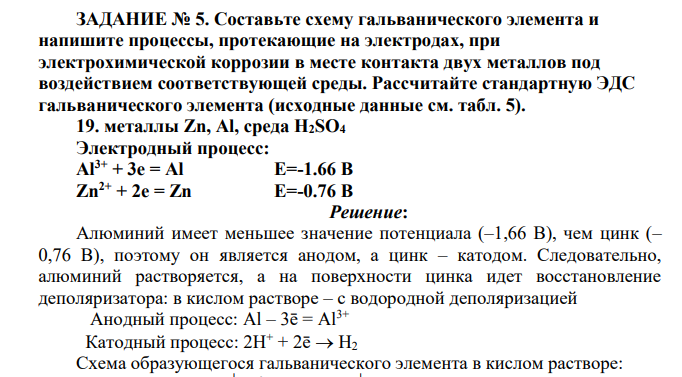 Составьте схему гальванического элемента и напишите процессы, протекающие на электродах, при электрохимической коррозии в месте контакта двух металлов под воздействием соответствующей среды. Рассчитайте стандартную ЭДС гальванического элемента (исходные данные см. табл. 5). 19. металлы Zn, Al, среда H2SO4 Электродный процесс: Al3+ + 3e = Al E=-1.66 В Zn2+ + 2e = Zn E=-0.76 В