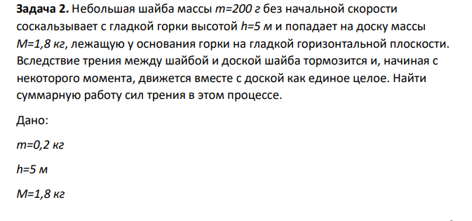 Небольшая шайба массы m=200 г без начальной скорости соскальзывает с гладкой горки высотой h=5 м и попадает на доску массы M=1,8 кг, лежащую у основания горки на гладкой горизонтальной плоскости. Вследствие трения между шайбой и доской шайба тормозится и, начиная с некоторого момента, движется вместе с доской как единое целое.