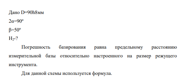 Определить погрешность базирования по заданной схеме базирования Исходные данные: Базирование Схема установки Погрешность базирования при установке цилиндрических заготовок в призму По наружной цилиндрической поверхности в призме. Обработка плоской поверхности Н2=0,056 Дано D=90h8мм 2α=90º β=50º H2-?