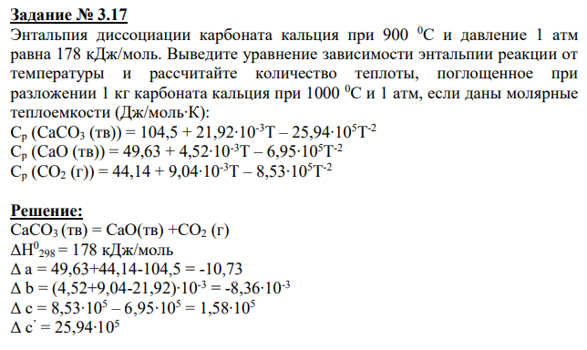 Энтальпия диссоциации карбоната кальция при 900 0С и давление 1 атм равна 178 кДж/моль. Выведите уравнение зависимости энтальпии реакции от температуры и рассчитайте количество теплоты, поглощенное при разложении 1 кг карбоната кальция при 1000 0С и 1 атм, если даны молярные теплоемкости (Дж/моль∙К): Ср (CaCO3 (тв)) = 104,5 + 21,92∙10-3T – 25,94∙105T -2 Ср (CaO (тв)) = 49,63 + 4,52∙10-3T – 6,95∙105T -2 Ср (CO2 (г)) = 44,14 + 9,04∙10-3T – 8,53∙105T -2