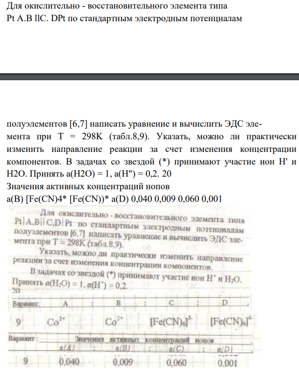 Для окислительно - восстановительного элемента типа Pt A.B llC. DPt по стандартным электродным потенциалам полуэлементов [6,7] написать уравнение и вычислить ЭДС элемента при Т = 298K (табл.8,9). Указать, можно ли практически изменить направление реакции за счет изменения концентрации компонентов. В задачах со звездой (*) принимают участие ион Н' и Н2О.