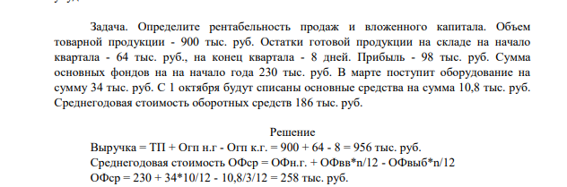 Определите рентабельность продаж и вложенного капитала. Объем товарной продукции - 900 тыс. руб. Остатки готовой продукции на складе на начало квартала - 64 тыс. руб., на конец квартала - 8 дней. Прибыль - 98 тыс. руб