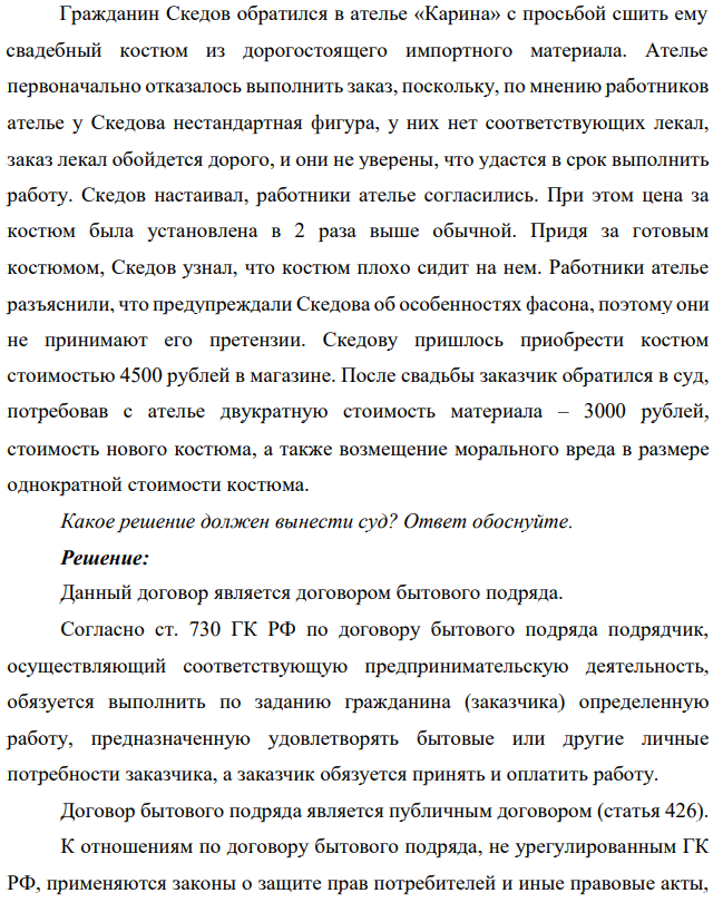 Гражданин Скедов обратился в ателье «Карина» с просьбой сшить ему свадебный костюм из дорогостоящего импортного материала. Ателье первоначально отказалось выполнить заказ, поскольку, по мнению работников ателье у Скедова нестандартная фигура, у них нет соответствующих лекал, заказ лекал обойдется дорого, и они не уверены, что удастся в срок выполнить работу.