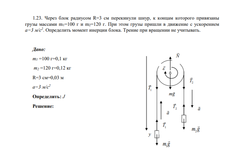 1.23. Через блок радиусом R=3 см перекинули шнур, к концам которого привязаны грузы массами m1=100 г и m2=120 г. При этом грузы пришли в движение с ускорением а=3 м/с2 . Определить момент инерции блока. Трение при вращении не учитывать.