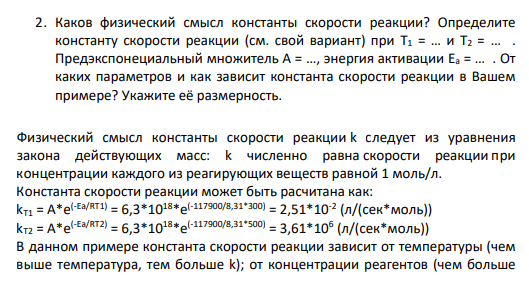 2. Каков физический смысл константы скорости реакции? Определите константу скорости реакции (см. свой вариант) при T1 = … и T2 = … . Предэкспонециальный множитель А = …, энергия активации Ea = … . От каких параметров и как зависит константа скорости реакции в Вашем примере? Укажите её размерность.