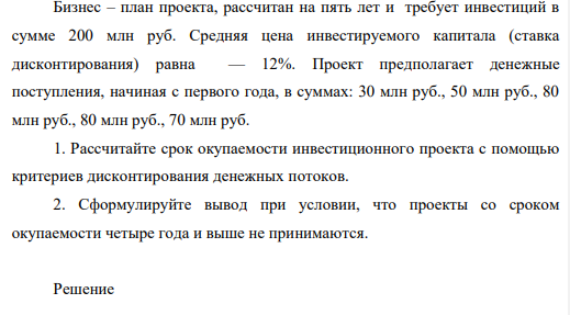 Бизнес – план проекта, рассчитан на пять лет и требует инвестиций в сумме 200 млн руб. Средняя цена инвестируемого капитала (ставка дисконтирования) равна — 12%. Проект предполагает денежные поступления, начиная с первого года, в суммах: 30 млн руб., 50 млн руб., 80 млн руб., 80 млн руб., 70 млн руб. 1. Рассчитайте срок окупаемости инвестиционного проекта с помощью критериев дисконтирования денежных потоков. 2. Сформулируйте вывод при условии, что проекты со сроком окупаемости четыре года и выше не принимаются.