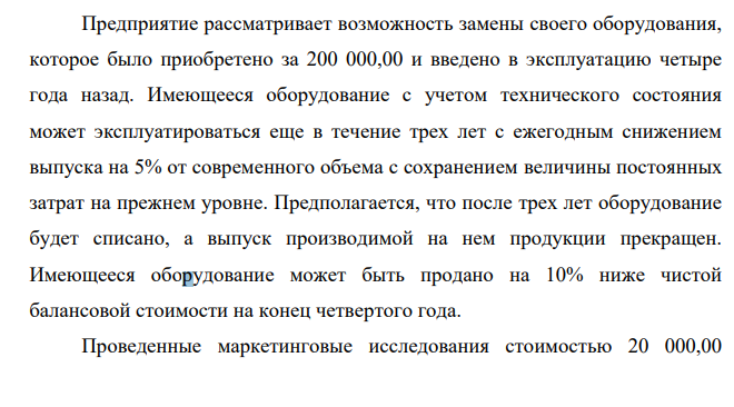 Предприятие рассматривает возможность замены своего оборудования, которое было приобретено за 200 000,00 и введено в эксплуатацию четыре года назад. Имеющееся оборудование с учетом технического состояния может эксплуатироваться еще в течение трех лет с ежегодным снижением выпуска на 5% от современного объема с сохранением величины постоянных затрат на прежнем уровне. Предполагается, что после трех лет оборудование будет списано, а выпуск производимой на нем продукции прекращен.