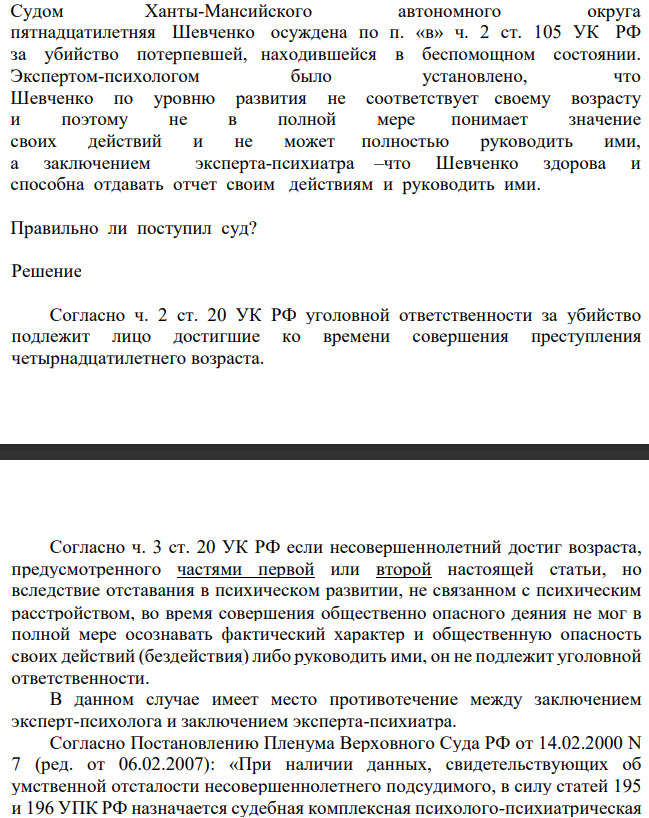 Судом Ханты-Мансийского автономного округа пятнадцатилетняя Шевченко осуждена по п. «в» ч. 2 ст. 105 УК РФ за убийство потерпевшей, находившейся в беспомощном состоянии. Экспертом-психологом было установлено, что Шевченко по уровню развития не соответствует своему возрасту и поэтому не в полной мере понимает значение своих действий и не может полностью руководить ими
