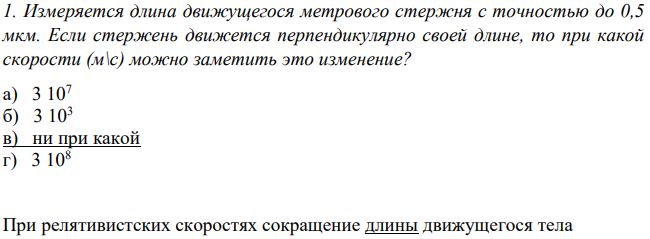 Измеряется длина движущегося метрового стержня с точностью до 0,5 мкм. Если стержень движется перпендикулярно своей длине, то при какой скорости (м\с) можно заметить это изменение?