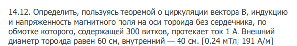 Определить, пользуясь теоремой о циркуляции вектора В, индукцию и напряженность магнитного поля на оси тороида без сердечника, по обмотке которого, содержащей 300 витков, протекает ток 1 А. Внешний диаметр тороида равен 60 см, внутренний — 40 см. [0.24 мТл; 191 А/м]