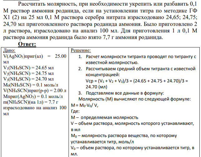 Рассчитать молярность, при необходимости укрепить или разбавить 0,1 М раствор аммония роданида, если на установлении титра по методике ГФ Х1 (2) на 25 мл 0,1 М раствора серебра нитрата израсходовано 24,65; 24,75; 24,70 мл приготовленного раствора роданида аммония. Было приготовлено 2 л раствора, израсходовано на анализ 100 мл. Для приготовления 1 л 0,1 М раствора аммония роданида было взято 7,7 г аммония роданида.