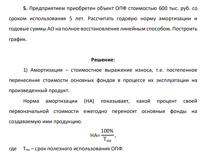 Предприятием приобретен объект ОПФ стоимостью 600 тыс. руб. со сроком использования 5 лет. Рассчитать годовую норму амортизации и годовые суммы АО на полное восстановление линейным способом. Построить график