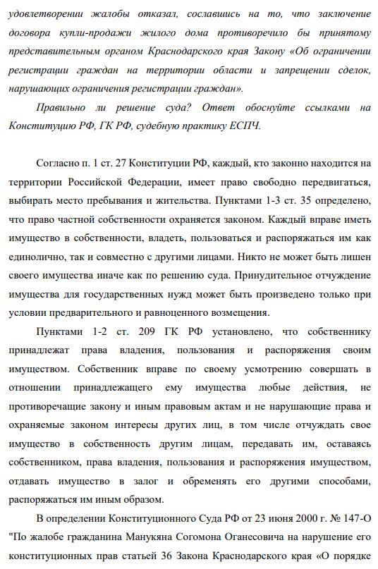 Гражданин Балаян обратился в Октябрьский районный суд г. Краснодара с жалобой на решение администрации Октябрьского района города об отказе дать согласие на заключение договора купли-продажи принадлежащего ему (Балаяну) на праве собственности жилого дома. Суд в 49 удовлетворении жалобы отказал, сославшись на то, что заключение договора купли-продажи жилого дома противоречило бы принятому представительным органом Краснодарского края Закону «Об ограничении регистрации граждан на территории области и запрещении сделок, нарушающих ограничения регистрации граждан».