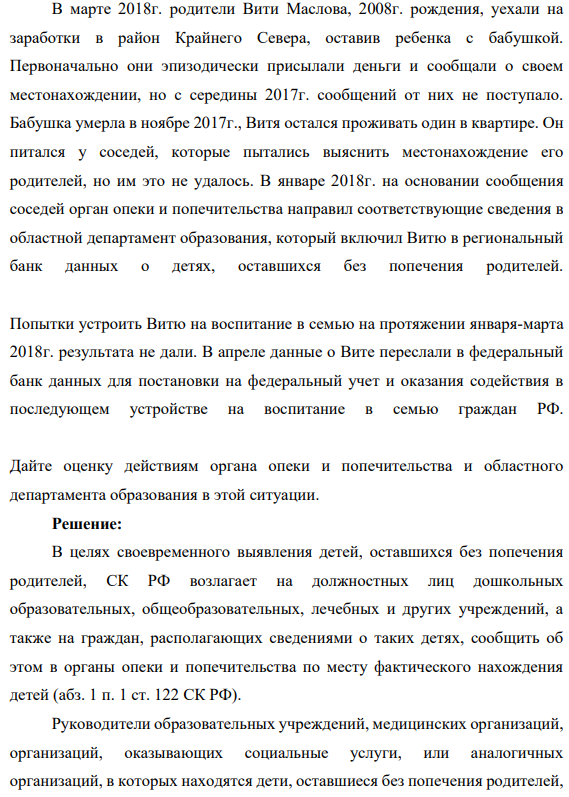 В марте 2018г. родители Вити Маслова, 2008г. рождения, уехали на заработки в район Крайнего Севера, оставив ребенка с бабушкой. Первоначально они эпизодически присылали деньги и сообщали о своем местонахождении, но с середины 2017г. сообщений от них не поступало. Бабушка умерла в ноябре 2017г., Витя остался проживать один в квартире.