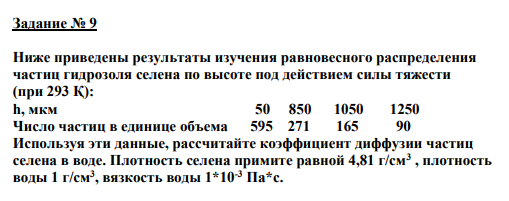 Задание № 9 Ниже приведены результаты изучения равновесного распределения частиц гидрозоля селена по высоте под действием силы тяжести (при 293 Қ): h, мкм 50 850 1050 1250 Число частиц в единице объема 595 271 165 90 Используя эти данные, рассчитайте коэффициент диффузии частиц селена в воде. Плотность селена примите равной 4,81 г/см3 , плотность воды 1 г/см3 , вязкость воды 1*10-3 Па*с.