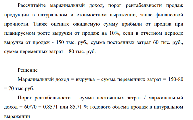 Рассчитайте маржинальный доход, порог рентабельности продаж продукции в натуральном и стоимостном выражении, запас финансовой прочности. Также оцените ожидаемую сумму прибыли от продаж при планируемом росте выручки от продаж на 10%, если в отчетном периоде выручка от продаж - 150 тыс. руб., сумма постоянных затрат 60 тыс. руб., сумма переменных затрат – 80 тыс. руб.