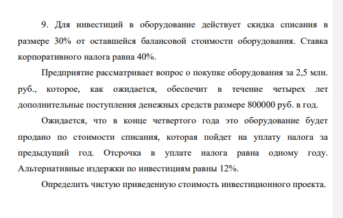Для инвестиций в оборудование действует скидка списания в размере 30% от оставшейся балансовой стоимости оборудования. Ставка корпоративного налога равна 40%. Предприятие рассматривает вопрос о покупке оборудования за 2,5 млн. руб., которое, как ожидается, обеспечит в течение четырех лет дополнительные поступления денежных средств размере 800000 руб. в год
