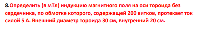 Определить (в мТл) индукцию магнитного поля на оси тороида без сердечника, по обмотке которого, содержащей 200 витков, протекает ток силой 5 А. Внешний диаметр тороида 30 см, внутренний 20 см. 172