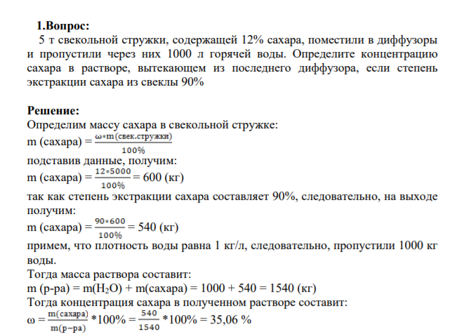 1.Вопрос:  5 т свекольной стружки, содержащей 12% сахара, поместили в диффузоры и пропустили через них 1000 л горячей воды. Определите концентрацию сахара в растворе, вытекающем из последнего диффузора, если степень экстракции сахара из свеклы 90%