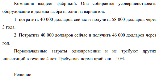 Компания владеет фабрикой. Она собирается усовершенствовать оборудование и должна выбрать один из вариантов: 1. потратить 40 000 долларов сейчас и получить 58 000 долларов через 3 года. 2. Потратить 40 000 долларов сейчас и получить 46 000 долларов через год.