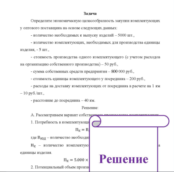 Задача Определите экономическую целесообразность закупки комплектующих у оптового поставщика на основе следующих данных - количество необходимых к выпуску изделий - 5000 шт., - количество комплектующих, необходимых для производства единицы изделия, - 5 шт., - стоимость производства одного комплектующего (с учетом расходов на организацию собственного производства) - 50 руб. - сумма собственных средств предприятия - 800 000 руб., - стоимость единицы комплектующего у посредника - 200 руб., - расходы на доставку комплектующих от посредника в расчете на 1 км - 10 руб. /шт., - расстояние до посредника - 40 км.