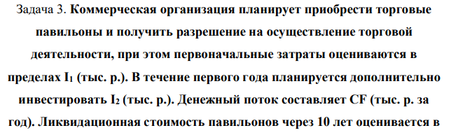 Коммерческая организация планирует приобрести торговые павильоны и получить разрешение на осуществление торговой деятельности, при этом первоначальные затраты оцениваются в пределах I1 (тыс. р.). В течение первого года планируется дополнительно инвестировать I2 (тыс. р.). Денежный поток составляет CF (тыс. р. за год).