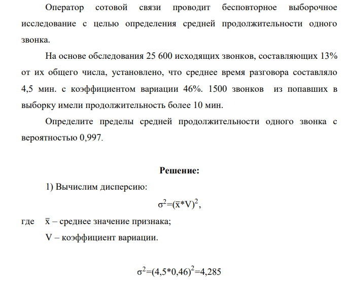 Оператор сотовой связи проводит бесповторное выборочное исследование с целью определения средней продолжительности одного звонка. На основе обследования 25 600 исходящих звонков, составляющих 13% от их общего числа, установлено, что среднее время разговора составляло 4,5 мин. с коэффициентом вариации 46%. 1500 звонков из попавших в выборку имели продолжительность более 10 мин. Определите пределы средней продолжительности одного звонка с вероятностью 0,997.