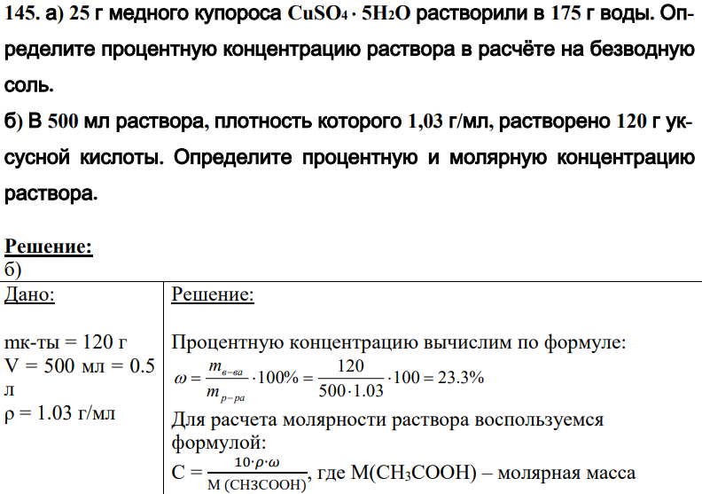 а) 25 г медного купороса CuSO4 5H2O растворили в 175 г воды. Определите процентную концентрацию раствора в расчёте на безводную соль. б) В 500 мл раствора, плотность которого 1,03 г/мл, растворено 120 г уксусной кислоты. Определите процентную и молярную концентрацию раствора.