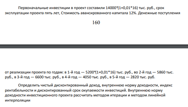 Первоначальные инвестиции в проект составили 14000⁎ (1+0,01*16) тыс. руб., срок эксплуатации проекта пять лет, Стоимость авансированного капитала 12%. Денежные поступления 161 от реализации проекта по годам: в 1-й год — 5200⁎ (1+0,01*16) тыс. руб., во 2-й год — 5860 тыс. руб., в 3-й год — 6600 тыс. руб., в 4-й год — 4050 тыс. руб., в 5-й год — 2820 тыс. руб.