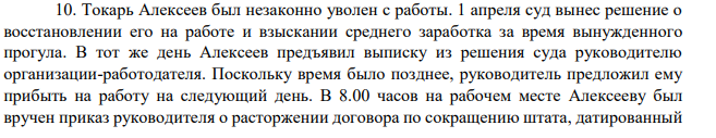 10. Токарь Алексеев был незаконно уволен с работы. 1 апреля суд вынес решение о восстановлении его на работе и взыскании среднего заработка за время вынужденного прогула. В тот же день Алексеев предъявил выписку из решения суда руководителю организации-работодателя. Поскольку время было позднее, руководитель предложил ему прибыть на работу на следующий день