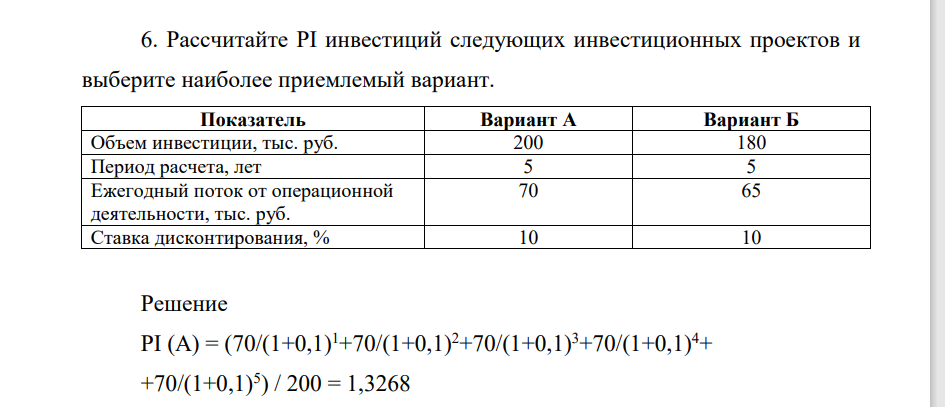 Расчитайте PI инвестиций следующих инвестиционных проектов и выберите наиболее приемлемый вариант. Показатель Вариант А Вариант Б Объем инвестиции, тыс. руб. 200 180 Период расчета, лет 5 5 Ежегодный поток от операционной деятельности, тыс. руб. 70 65 Ставка дисконтирования, % 10 10