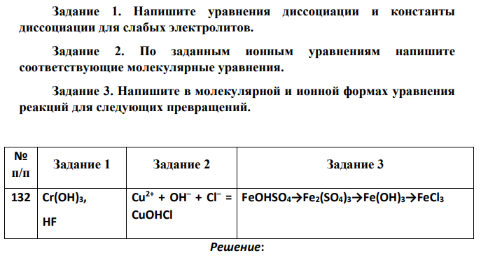 Задание 1. Напишите уравнения диссоциации и константы диссоциации для слабых электролитов. Задание 2. По заданным ионным уравнениям напишите соответствующие молекулярные уравнения. Задание 3. Напишите в молекулярной и ионной формах уравнения реакций для следующих превращений. № п/п Задание 1 Задание 2 Задание 3 132 Cr(OH)3, HF Cu2+ + OH– + Cl– = CuOHCl FeOHSO4→Fe2(SO4)3→Fe(OH)3→FeCl3