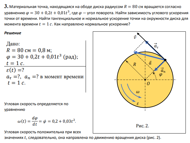 Материальная точка, находящаяся на ободе диска радиусом 𝑅 = 80 см вращается согласно уравнению 𝜑 = 30 + 0,2𝑡 + 0,01𝑡 3 , где 𝜑 − угол поворота. Найти зависимость углового ускорения точки от времени. Найти тангенциальное и нормальное ускорение точки на окружности диска для момента времени 𝑡 = 1 𝑐. Как направлено нормальное ускорение?