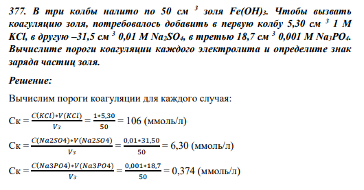 377. В три колбы налито по 50 см 3 золя Fe(OH)3. Чтобы вызвать коагуляцию золя, потребовалось добавить в первую колбу 5,30 см 3 1 М KCl, в другую –31,5 см 3 0,01 М Na2SO4, в третью 18,7 см 3 0,001 М Na3PO4. Вычислите пороги коагуляции каждого электролита и определите знак заряда частиц золя.