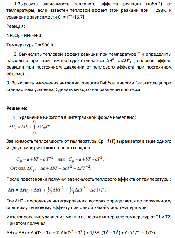 Выразить зависимость теплового эффекта реакции (табл.2) от температуры, если известен тепловой эффект этой реакции при Т=298К, и уравнение зависимости СР = ƒ(Т) [6,7]. Реакция: NH4Cl(т)=NH3+HCl Температура Т = 500 К 2. Вычислить тепловой эффект реакции при температуре Т и определить, насколько при этой температуре отличается ΔН0 Т отΔU0 Т (тепловой эффект реакции при постоянном давлении от теплового эффекта при постоянном объеме).