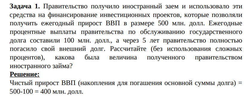 Правительство получило иностранный заем и использовало эти средства на финансирование инвестиционных проектов, которые позволяли получить ежегодный прирост ВВП в размере 500 млн. долл. Ежегодные процентные выплаты правительства по обслуживанию государственного долга составили 100 млн. долл., а через 5 лет правительство полностью погасило свой внешний долг.