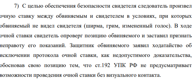 7) С целью обеспечения безопасности свидетеля следователь произвел очную ставку между обвиняемым и свидетелем в условиях, при которых обвиняемый не видел свидетеля (ширма, грим, измененный голос).