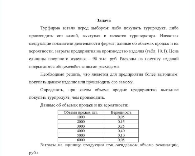 Задача Турфирма встало перед выбором: либо покупать турпродукт, либо производить его самой, выступая в качестве туроператора. Известны следующие показатели деятельности фирмы: данные об объемах продаж и их вероятности, затраты предприятия на производство изделия (табл. 10.1). Цена единицы покупного изделия - 90 тыс. руб. Расходы на покупку изделий покрываются общехозяйственными расходами. Необходимо решить, что является для предприятия более выгодным: покупать данное изделие или производить его самому.
