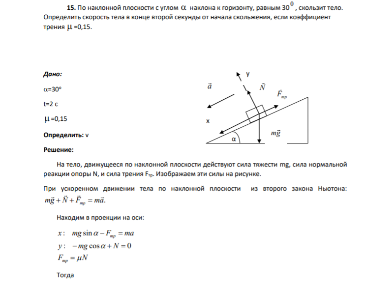 15. По наклонной плоскости с углом  наклона к горизонту, равным 30 0 , скользит тело. Определить скорость тела в конце второй секунды от начала скольжения, если коэффициент трения  =0,15. Дано: =30о t=2 c  =0,15 Определить:
