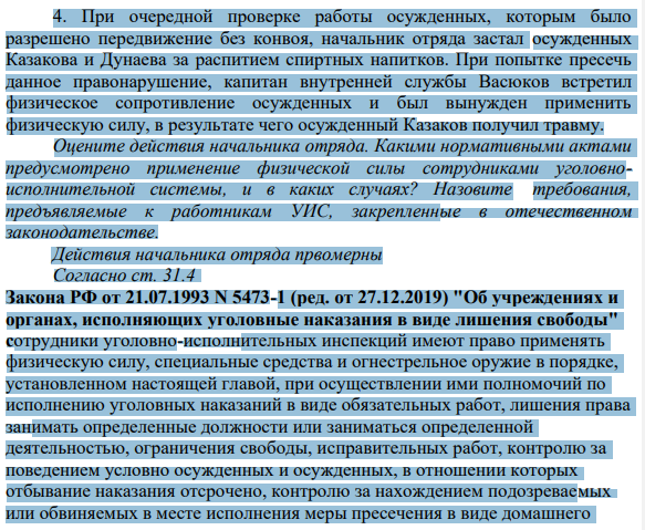 4. При очередной проверке работы осужденных, которым было разрешено передвижение без конвоя, начальник отряда застал осужденных Казакова и Дунаева за распитием спиртных напитков. При попытке пресечь данное правонарушение, капитан внутренней службы Васюков встретил физическое сопротивление осужденных и был вынужден применить физическую силу, в результате чего осужденный Казаков получил травму.
