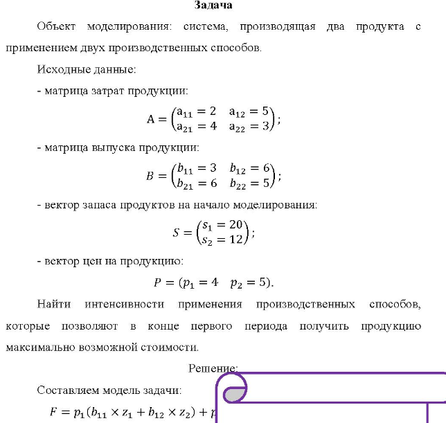 Объект моделирования: система, производящая два продукта с применением двух производственных способов. Исходные данные: - матрица затрат продукции: (a11 = 2 a12 = 5 A=(a 5) 3); a21 = 4 a22 = 3) - матрица выпуска продукции: (b11 = 3 b12 = 6) B = ( b21 = 6 b22 = 5 - вектор запаса продуктов на начало моделирования: (s1 = 20 $= (s2 = 12); - вектор цен на продукцию: P = (p1 = 4 p2 = 5).