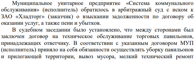 Муниципальное унитарное предприятие «Система коммунального обслуживания» (исполнитель) обратилось в арбитражный суд с иском к ЗАО «Хладторг» (заказчик) о взыскании задолженности по договору об оказании услуг, а также пени и убытков. В судебном заседании было установлено, что между сторонами был заключен договор на техническое обслуживание торговых павильонов, принадлежащих ответчику.