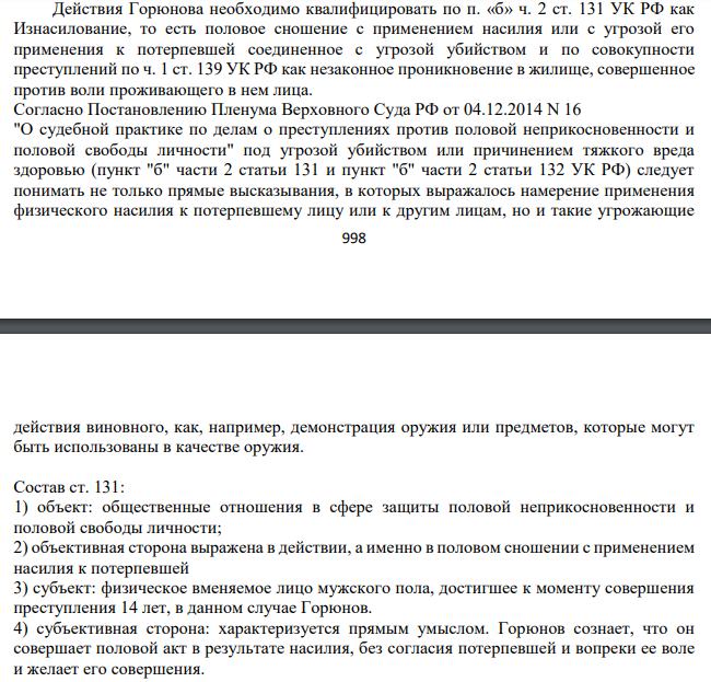 Действия Горюнова необходимо квалифицировать по п. «б» ч. 2 ст. 131 УК РФ как Изнасилование, то есть половое сношение с применением насилия или с угрозой его применения к потерпевшей соединенное с угрозой убийством и по совокупности преступлений по ч. 1 ст. 139 УК РФ как незаконное проникновение в жилище, совершенное против воли проживающего в нем лица.