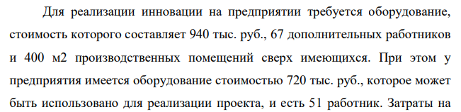 Для реализации инновации на предприятии требуется оборудование, стоимость которого составляет 940 тыс. руб., 67 дополнительных работников и 400 м2 производственных помещений сверх имеющихся. При этом у предприятия имеется оборудование стоимостью 720 тыс. руб., которое может быть использовано для реализации проекта, и есть 51 работник.
