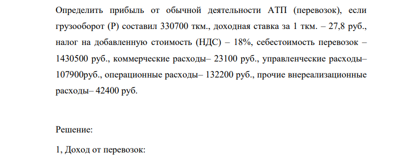 Определить прибыль от обычной деятельности АТП (перевозок), если грузооборот (Р) составил 330700 ткм., доходная ставка за 1 ткм. – 27,8 руб., налог на добавленную стоимость (НДС) – 18%, себестоимость перевозок – 1430500 руб., коммерческие расходы– 23100 руб., управленческие расходы– 107900руб., операционные расходы– 132200 руб., прочие внереализационные расходы– 42400 руб.